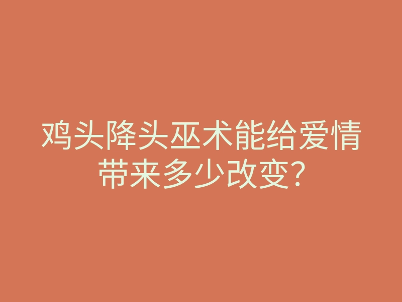 鸡头降头巫术能给爱情带来多少改变?
