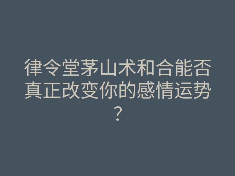 律令堂茅山术和合能否真正改变你的感情运势?