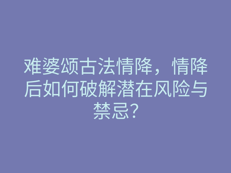 难婆颂古法情降，情降后如何破解潜在风险与禁忌？