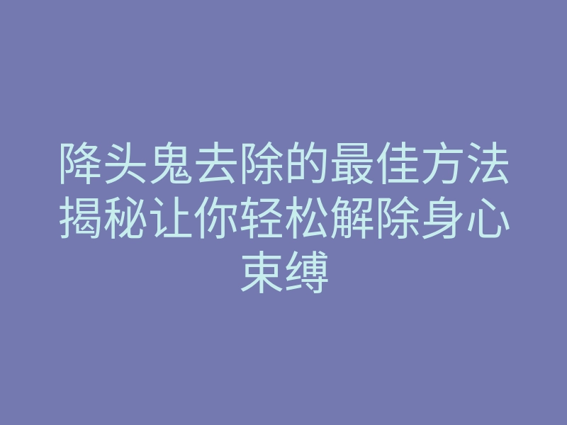 降头鬼去除的最佳方法揭秘让你轻松解除身心束缚