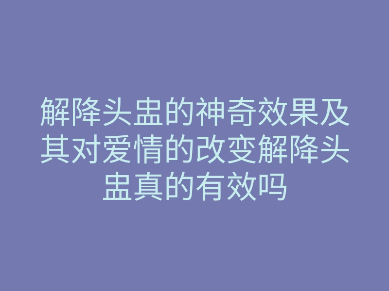 解降头盅的神奇效果及其对爱情的改变解降头盅真的有效吗