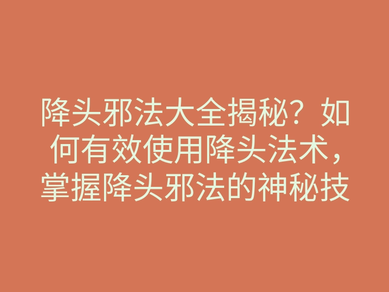 降头邪法大全揭秘?如何有效使用降头法术,掌握降头邪法的神秘技巧