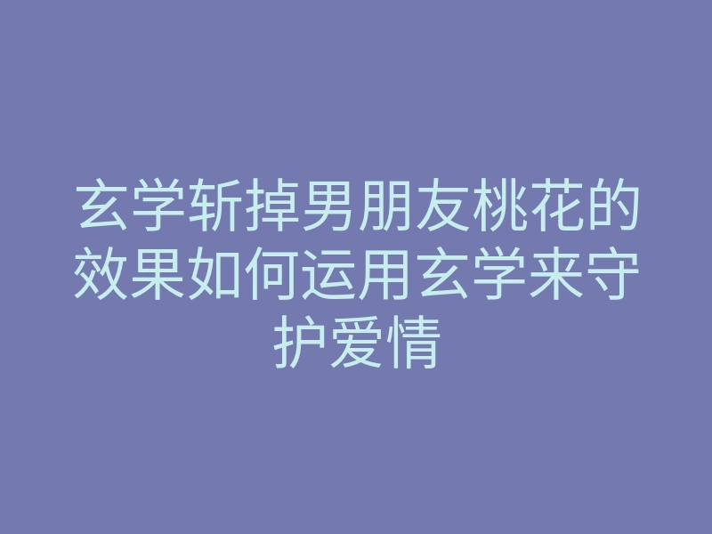 玄学斩掉男朋友桃花的效果如何运用玄学来守护爱情
