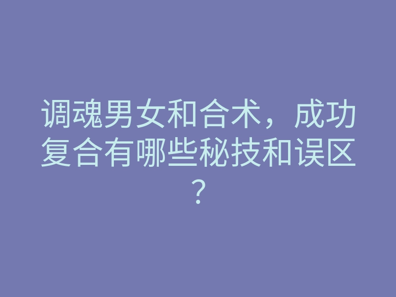 调魂男女和合术,成功复合有哪些秘技和误区?
