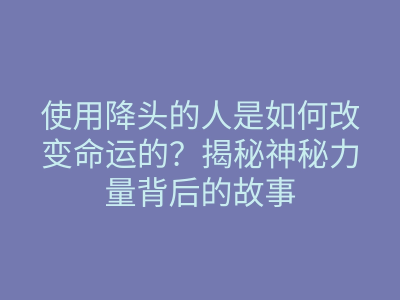 使用降头的人是如何改变命运的?揭秘神秘力量背后的故事