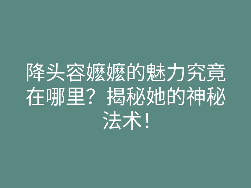 降头容嬷嬷的魅力究竟在哪里?揭秘她的神秘法术!
