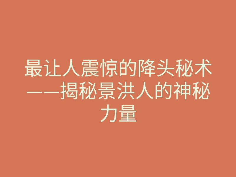 最让人震惊的降头秘术——揭秘景洪人的神秘力量