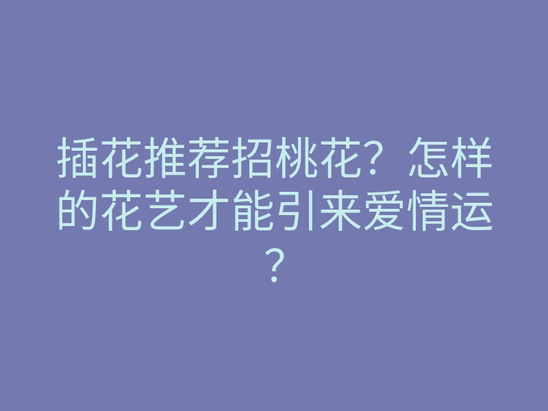 插花推荐招桃花?怎样的花艺才能引来爱情运?