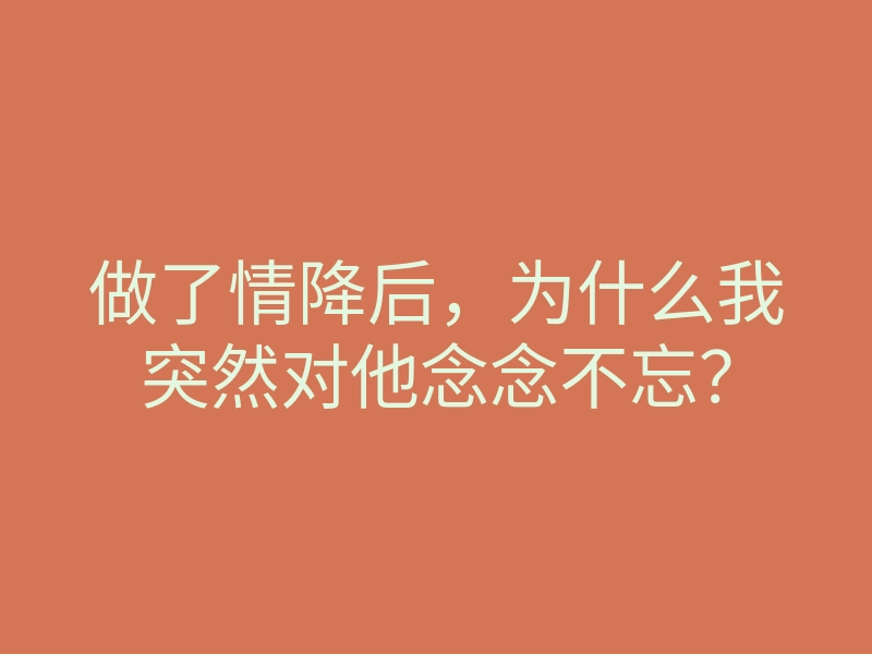 做了情降后,为什么我突然对他念念不忘?