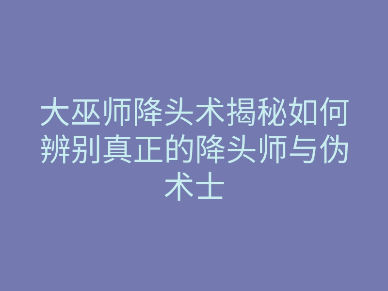 大巫师降头术揭秘如何辨别真正的降头师与伪术士