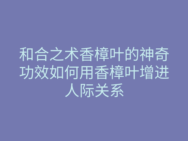和合之术香樟叶的神奇功效如何用香樟叶增进人际关系