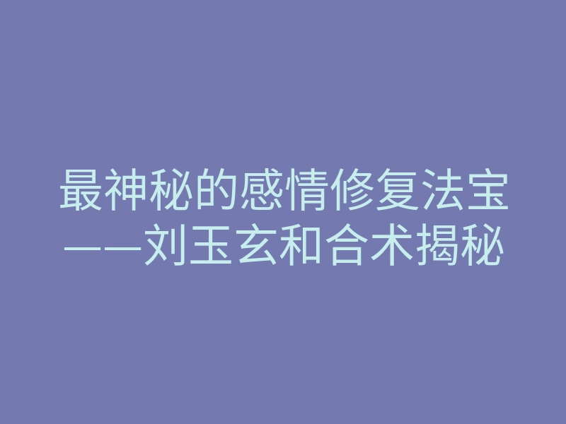最神秘的感情修复法宝——刘玉玄和合术揭秘