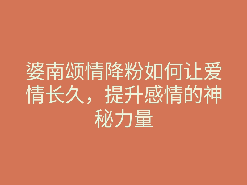 婆南颂情降粉如何让爱情长久,提升感情的神秘力量