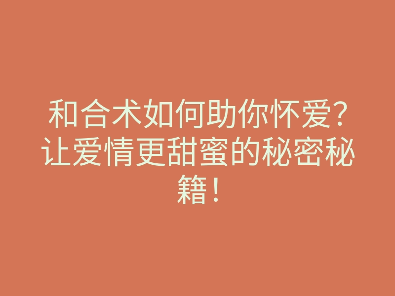 和合术如何助你怀爱？让爱情更甜蜜的秘密秘籍！