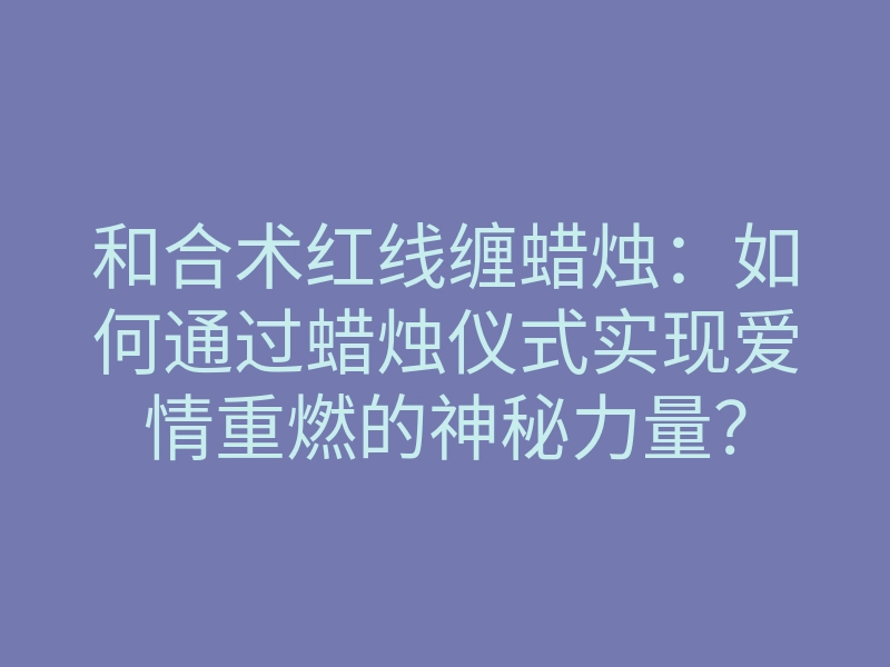 和合术红线缠蜡烛:如何通过蜡烛仪式实现爱情重燃的神秘力量?