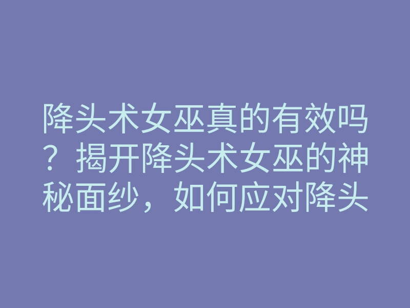 降头术女巫真的有效吗?揭开降头术女巫的神秘面纱,如何应对降头术的影响