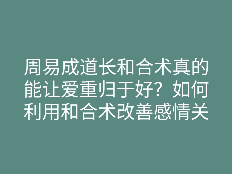 周易成道长和合术真的能让爱重归于好?如何利用和合术改善感情关系
