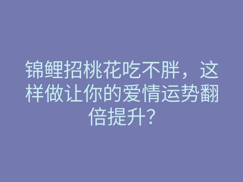 锦鲤招桃花吃不胖,这样做让你的爱情运势翻倍提升?