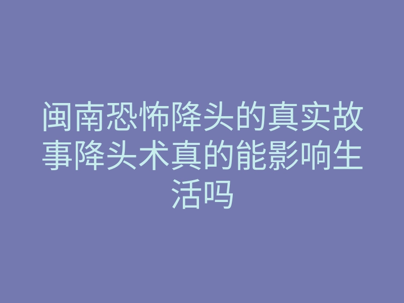 闽南恐怖降头的真实故事降头术真的能影响生活吗
