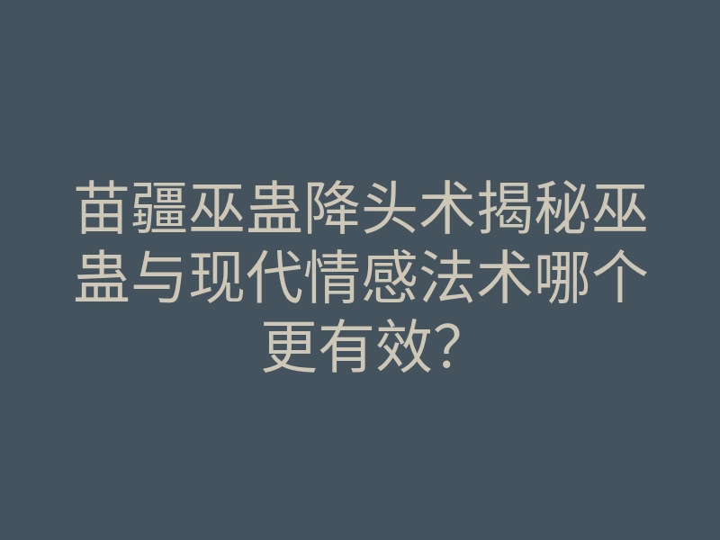 苗疆巫蛊降头术揭秘巫蛊与现代情感法术哪个更有效?