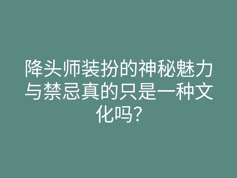 降头师装扮的神秘魅力与禁忌真的只是一种文化吗?