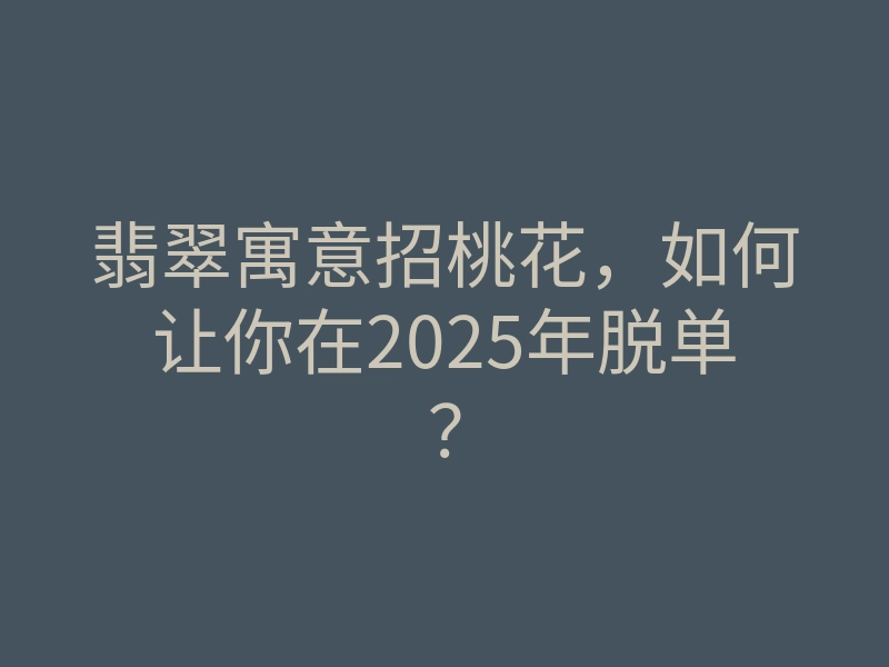 翡翠寓意招桃花，如何让你在2025年脱单？