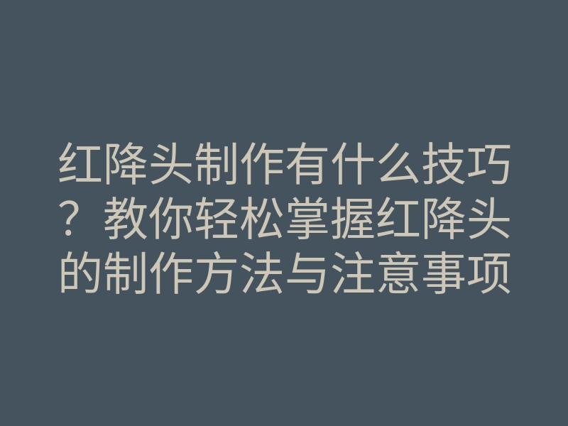 红降头制作有什么技巧?教你轻松掌握红降头的制作方法与注意事项