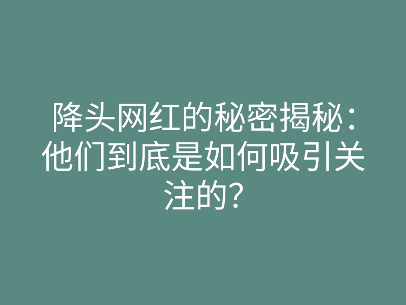 降头网红的秘密揭秘：他们到底是如何吸引关注的？
