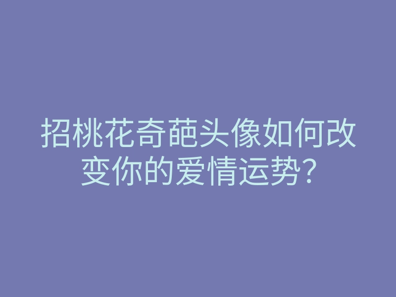招桃花奇葩头像如何改变你的爱情运势?