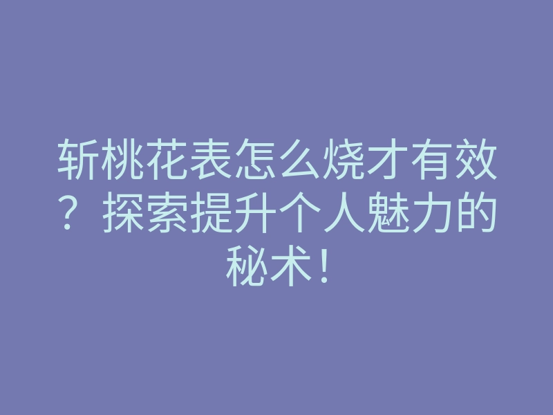 斩桃花表怎么烧才有效?探索提升个人魅力的秘术!