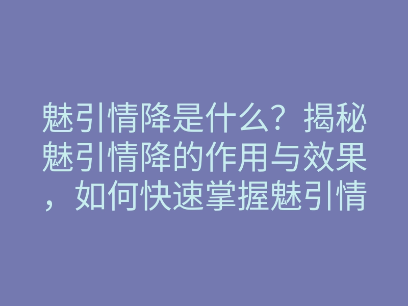 魅引情降是什么?揭秘魅引情降的作用与效果,如何快速掌握魅引情降技巧