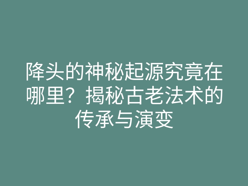 降头的神秘起源究竟在哪里?揭秘古老法术的传承与演变