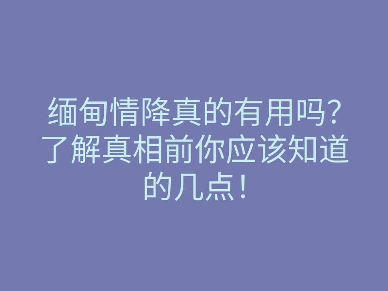 缅甸情降真的有用吗?了解真相前你应该知道的几点!