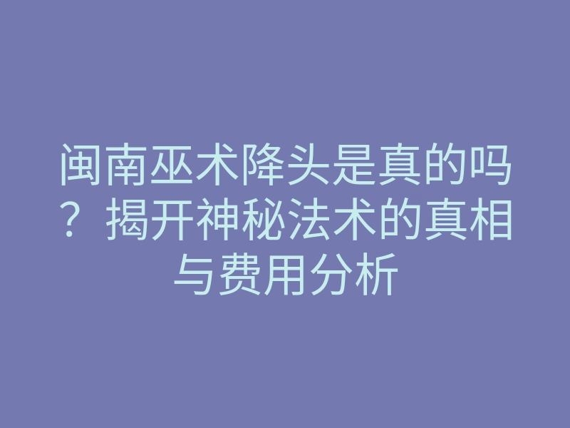闽南巫术降头是真的吗?揭开神秘法术的真相与费用分析
