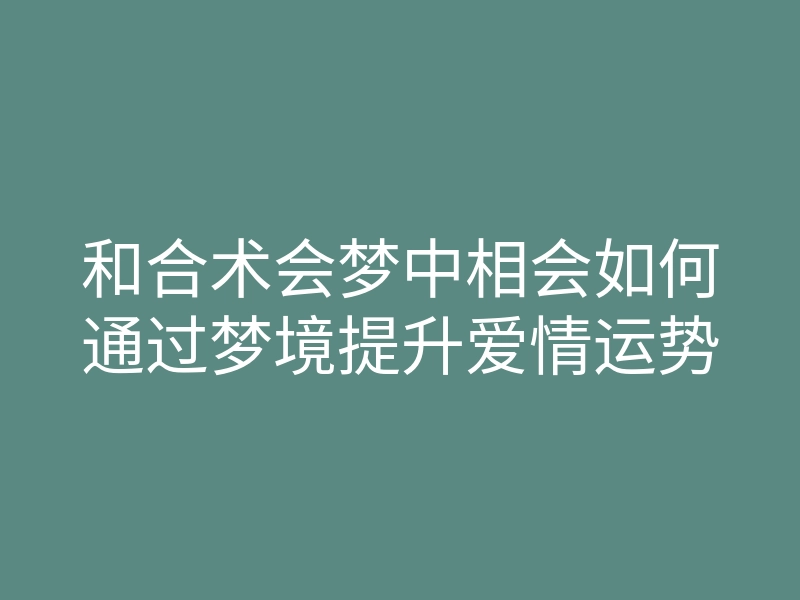 和合术会梦中相会如何通过梦境提升爱情运势
