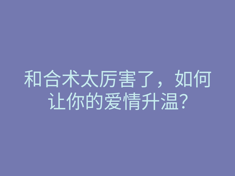 和合术太厉害了,如何让你的爱情升温?