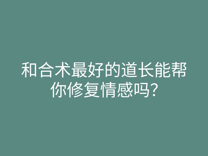 和合术最好的道长能帮你修复情感吗?