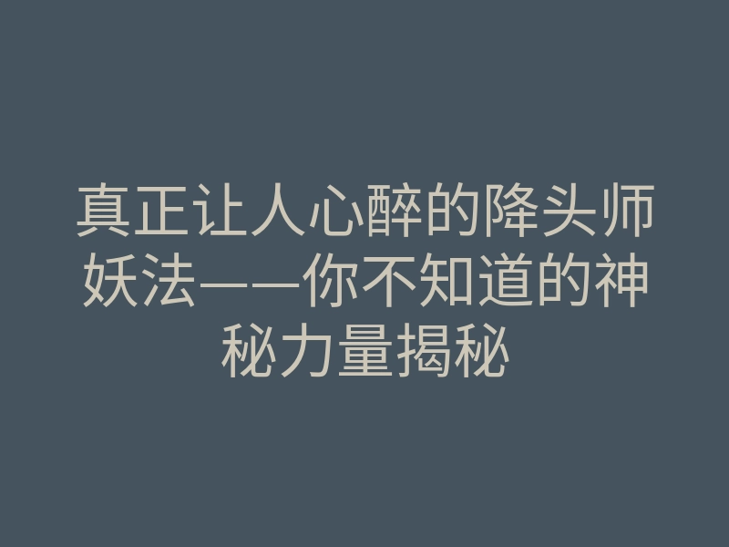 真正让人心醉的降头师妖法——你不知道的神秘力量揭秘