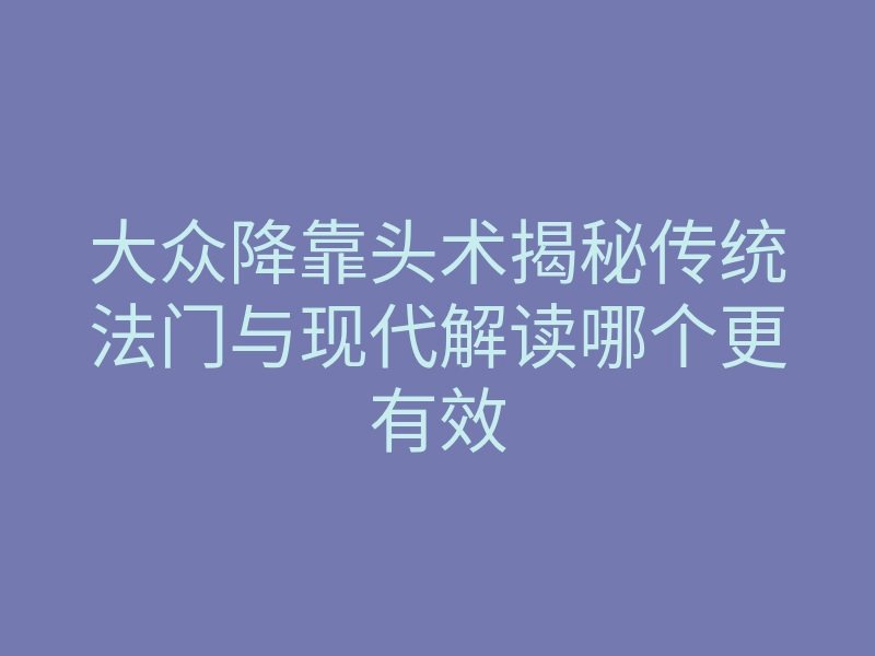 大众降靠头术揭秘传统法门与现代解读哪个更有效