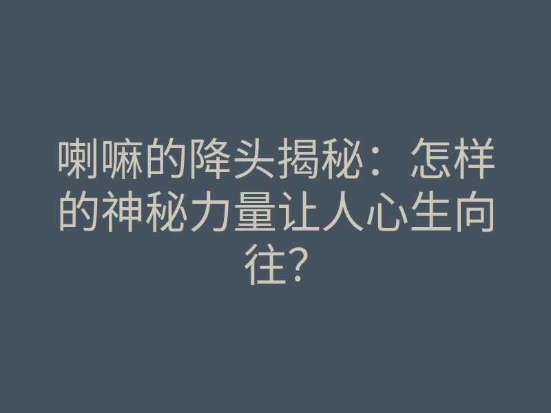 喇嘛的降头揭秘:怎样的神秘力量让人心生向往?