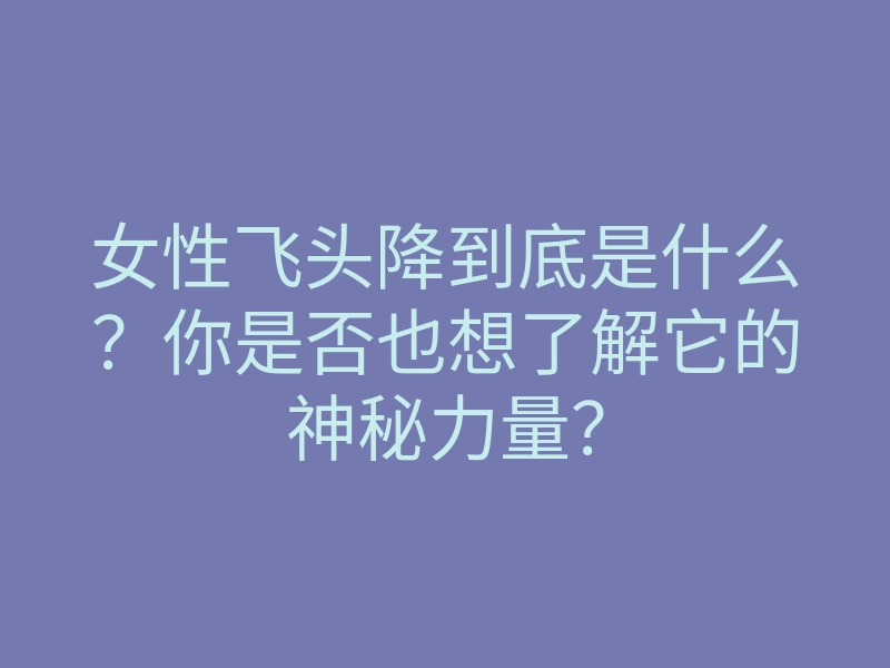 女性飞头降到底是什么?你是否也想了解它的神秘力量?