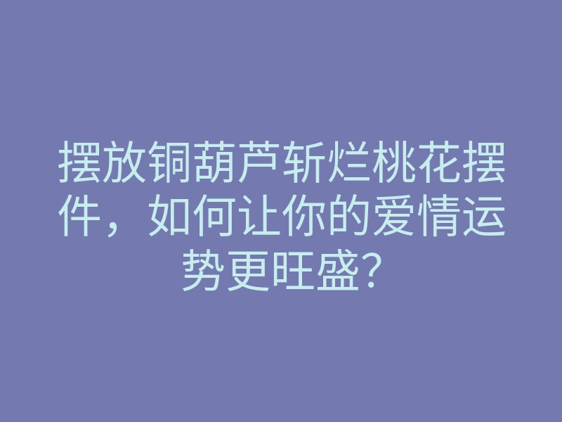 摆放铜葫芦斩烂桃花摆件,如何让你的爱情运势更旺盛?