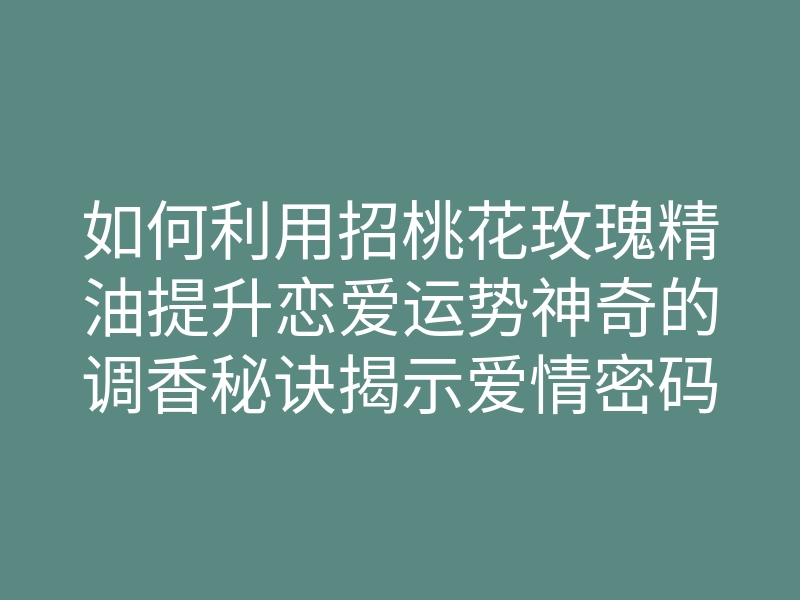 如何利用招桃花玫瑰精油提升恋爱运势神奇的调香秘诀揭示爱情密码