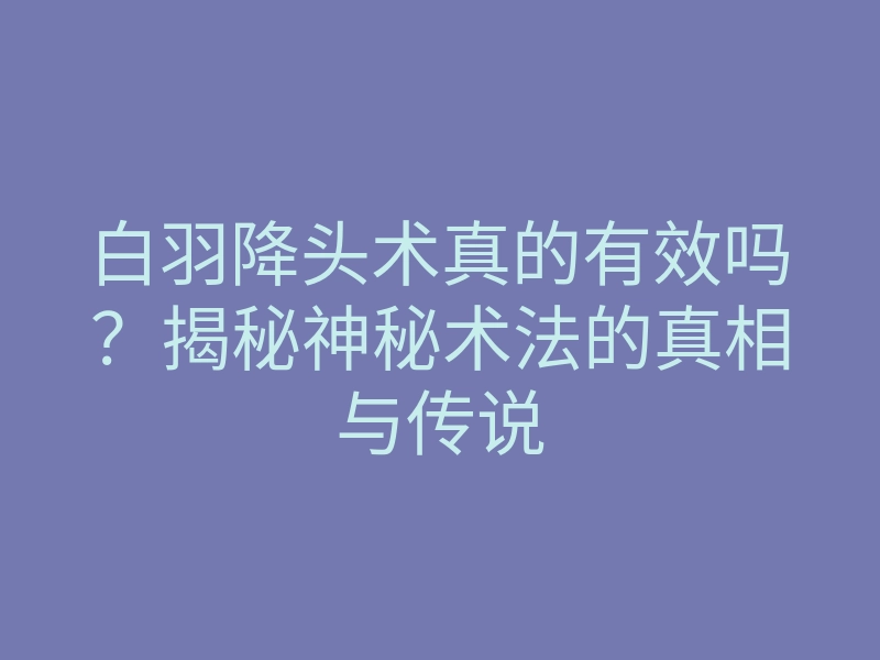 白羽降头术真的有效吗?揭秘神秘术法的真相与传说