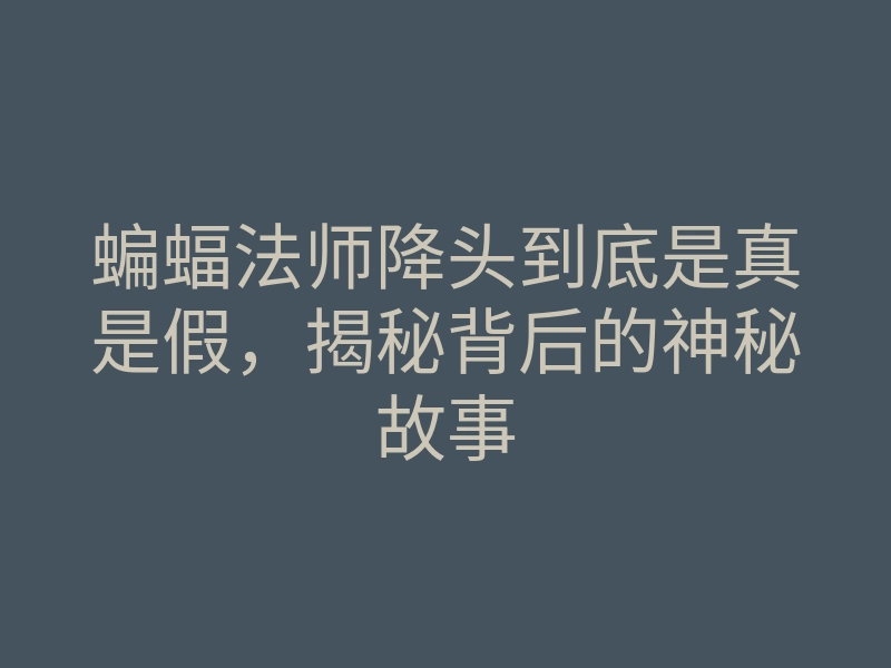 蝙蝠法师降头到底是真是假,揭秘背后的神秘故事