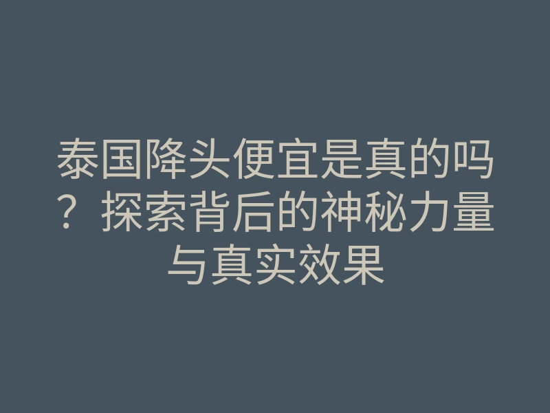 泰国降头便宜是真的吗?探索背后的神秘力量与真实效果