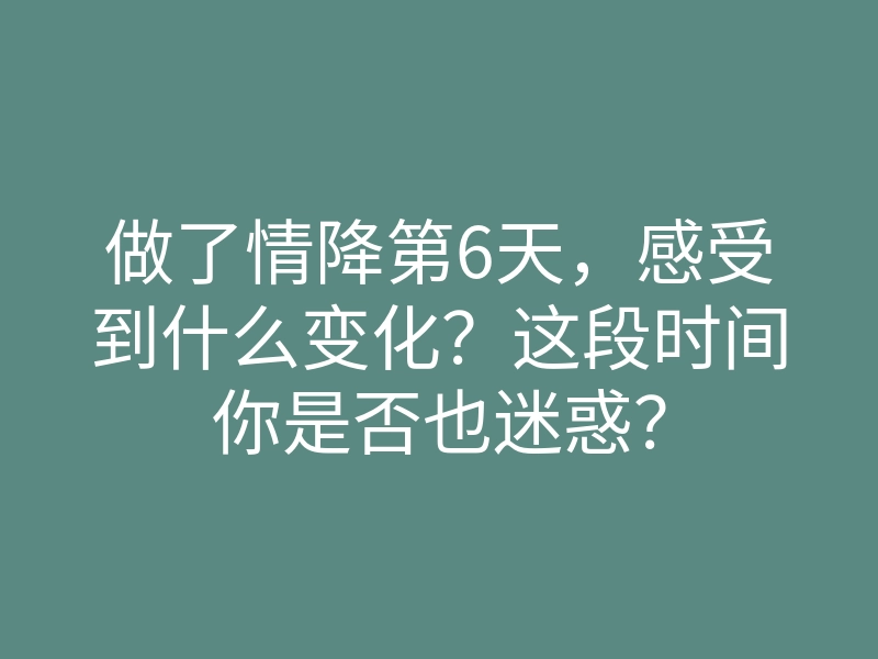 做了情降第6天,感受到什么变化?这段时间你是否也迷惑?