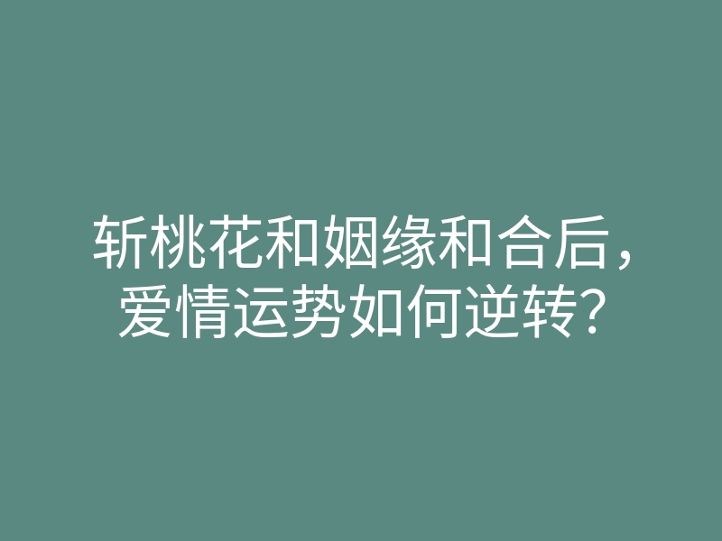 斩桃花和姻缘和合后,爱情运势如何逆转?