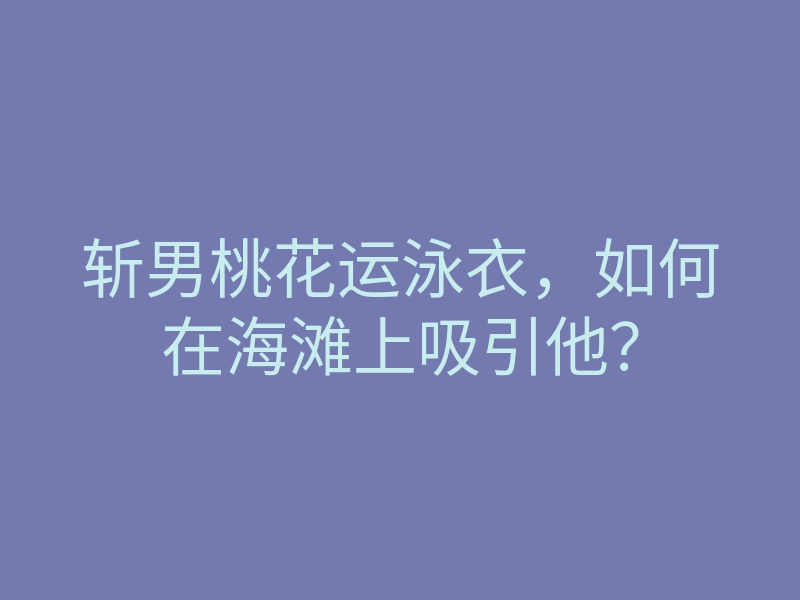 斩男桃花运泳衣,如何在海滩上吸引他?