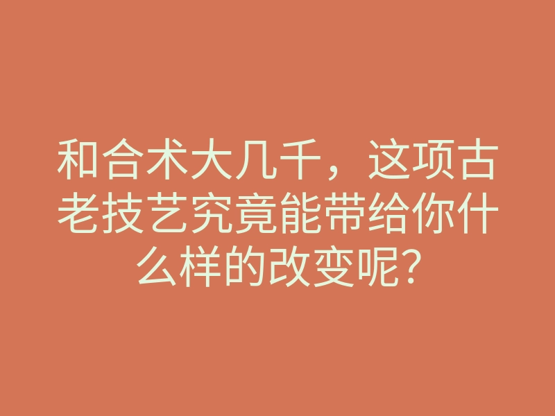和合术大几千，这项古老技艺究竟能带给你什么样的改变呢？